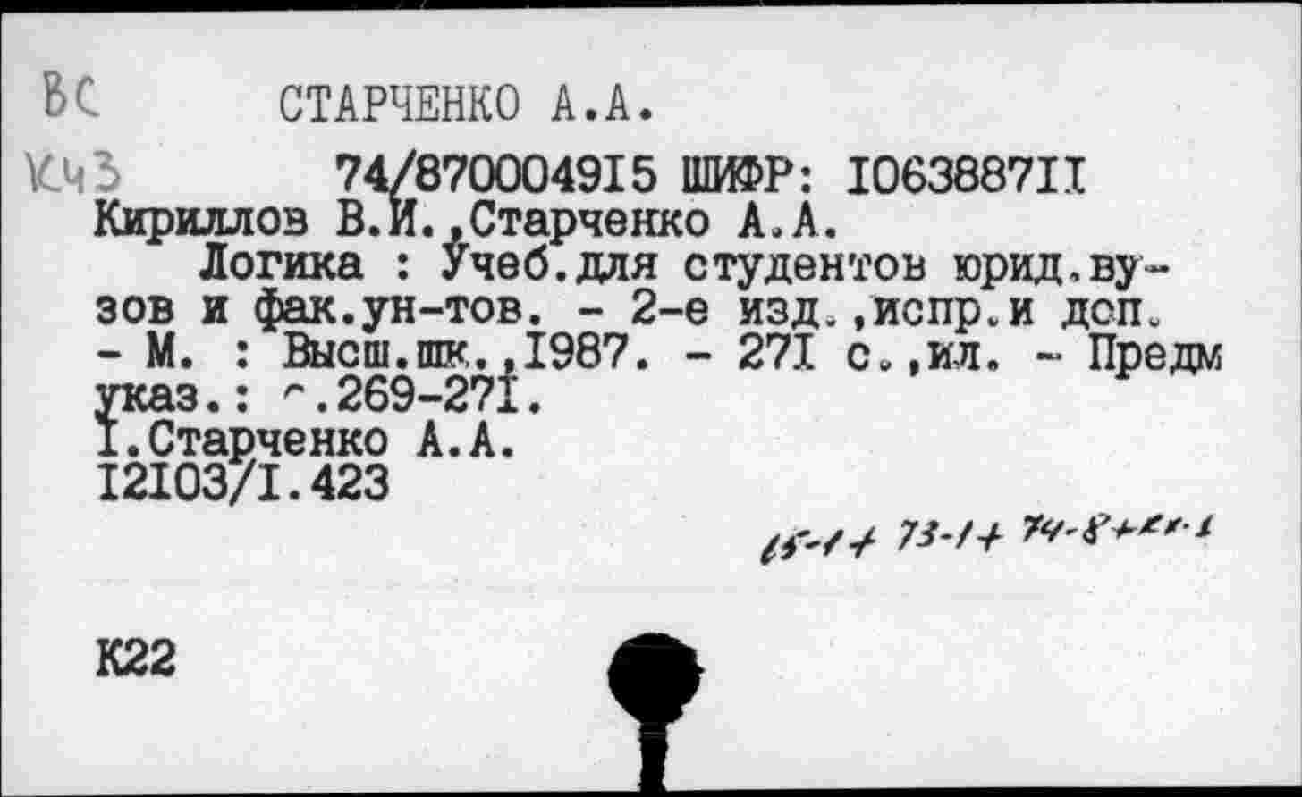 ﻿В С	СТАРЧЕНКО А.А.
74/870004915 ШИФР: 106388711 Кириллов В.И.»Старченко А.А.
Логика : Учеб.для студентов юрид,вузов и фак.ун-тов. - 2-е изд.»испр.и дсп.
- М. : Высш.шк.,1987. - 271 с.,ил. - Предм указ.: г.269-271.
I.Старченко А.А.
12103/1.423
73-7+
К22